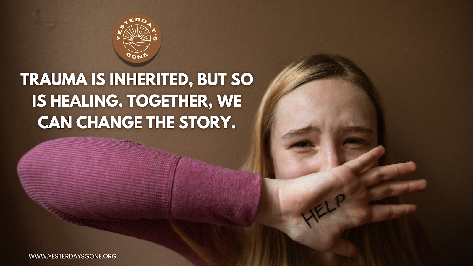 A distressed young girl covers part of her face with her hand, which has the word ‘HELP’ written on it. She appears upset and vulnerable against a brown wall. The Yesterday’s Gone logo is in the upper left, alongside the text: ‘Trauma is inherited, but so is healing. Together, we can change the story.’ The website www.yesterdaysgone.org